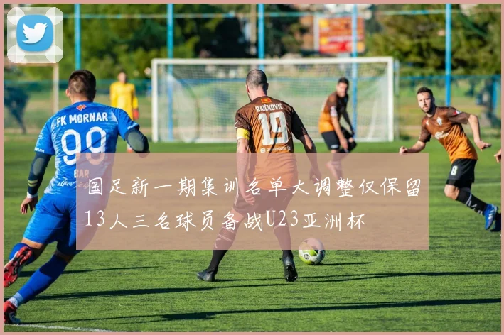 国足新一期集训名单大调整仅保留13人三名球员备战U23亚洲杯