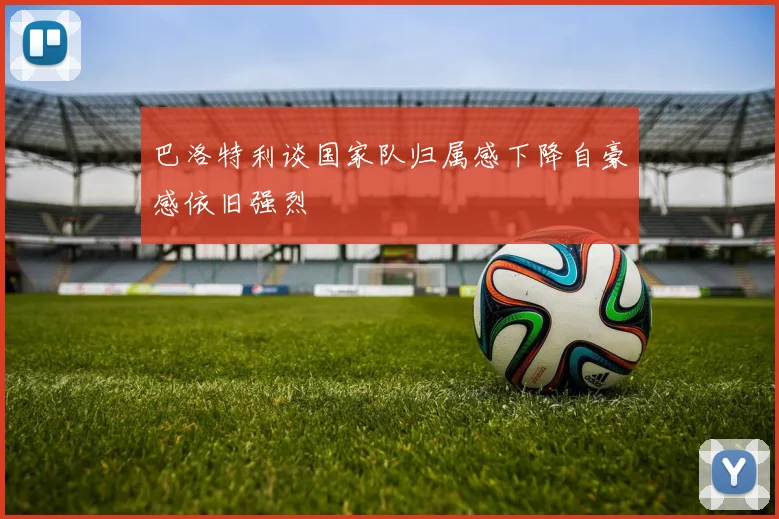 巴洛特利谈国家队归属感下降自豪感依旧强烈