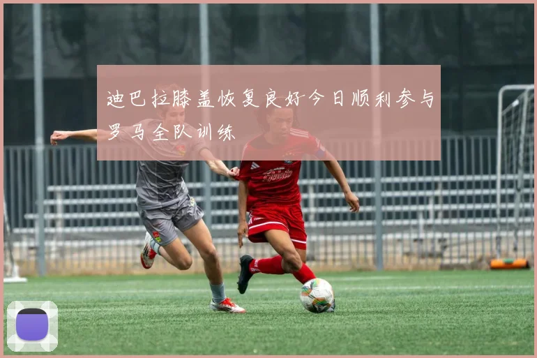 迪巴拉膝盖恢复良好今日顺利参与罗马全队训练
