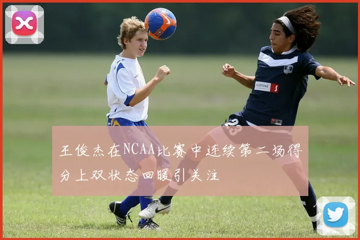 王俊杰在NCAA比赛中连续第二场得分上双状态回暖引关注