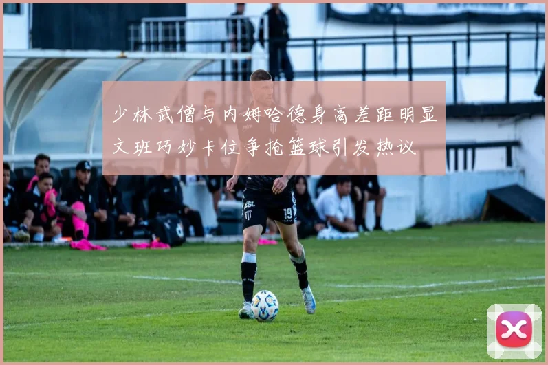 少林武僧与内姆哈德身高差距明显文班巧妙卡位争抢篮球引发热议