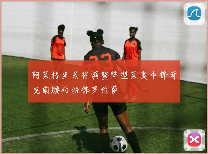 阿莱格里或将调整阵型莱奥中锋奇克前腰对抗佛罗伦萨