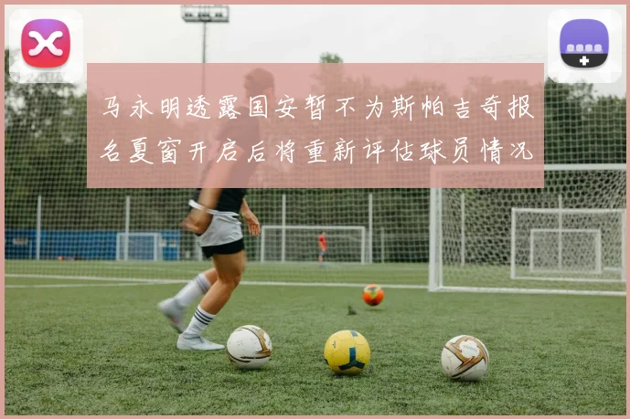 马永明透露国安暂不为斯帕吉奇报名夏窗开启后将重新评估球员情况