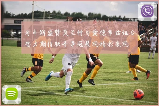 考辛斯盛赞莫兰特与爱德华兹组合潜力期待联手争冠展现精彩表现