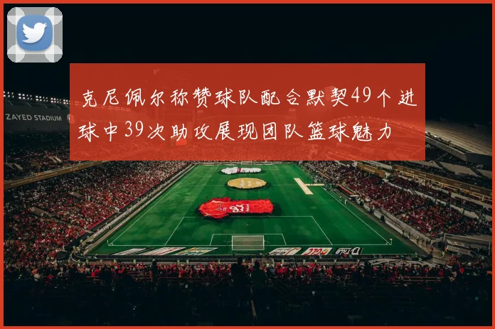 克尼佩尔称赞球队配合默契49个进球中39次助攻展现团队篮球魅力