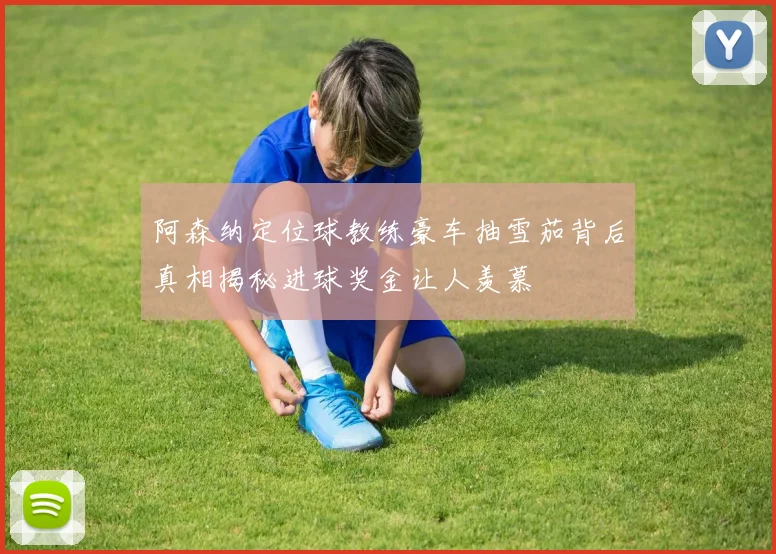 阿森纳定位球教练豪车抽雪茄背后真相揭秘进球奖金让人羡慕