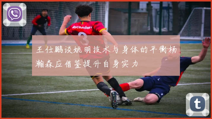 王仕鹏谈姚明技术与身体的平衡杨瀚森应借鉴提升自身实力
