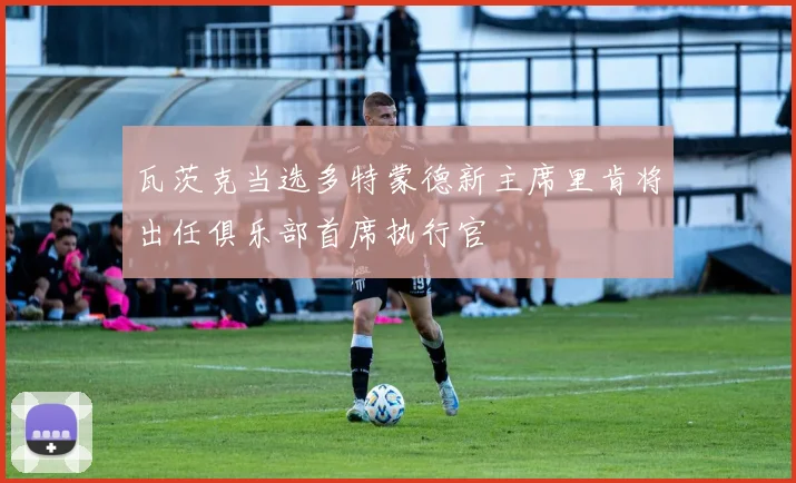 瓦茨克当选多特蒙德新主席里肯将出任俱乐部首席执行官