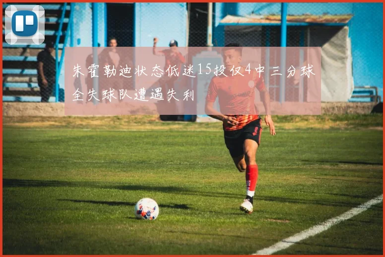 朱霍勒迪状态低迷15投仅4中三分球全失球队遭遇失利