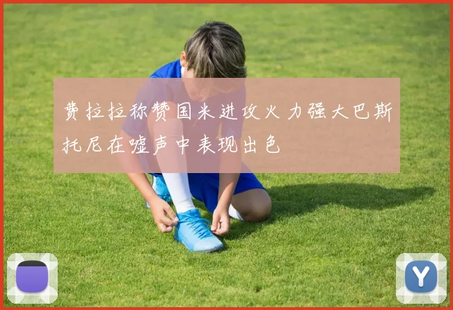 费拉拉称赞国米进攻火力强大巴斯托尼在嘘声中表现出色