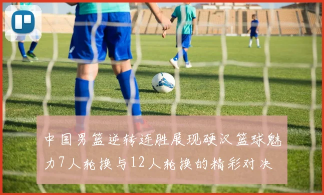 中国男篮逆转连胜展现硬汉篮球魅力7人轮换与12人轮换的精彩对决