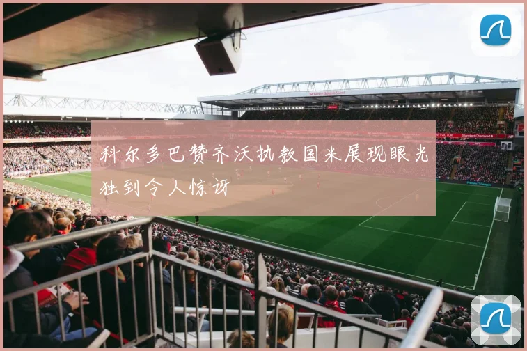 科尔多巴赞齐沃执教国米展现眼光独到令人惊讶
