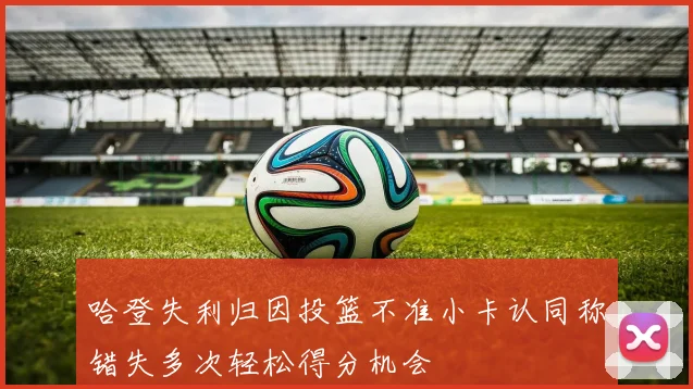 哈登失利归因投篮不准小卡认同称错失多次轻松得分机会