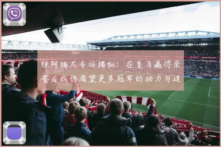 琼阿梅尼专访揭秘：在皇马赢得荣誉后我仍渴望更多冠军的动力与追求