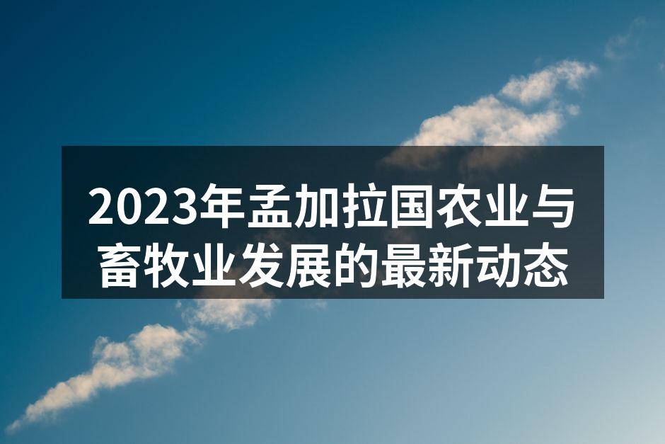 2023年孟加拉国农业与畜牧业发展的最新动态