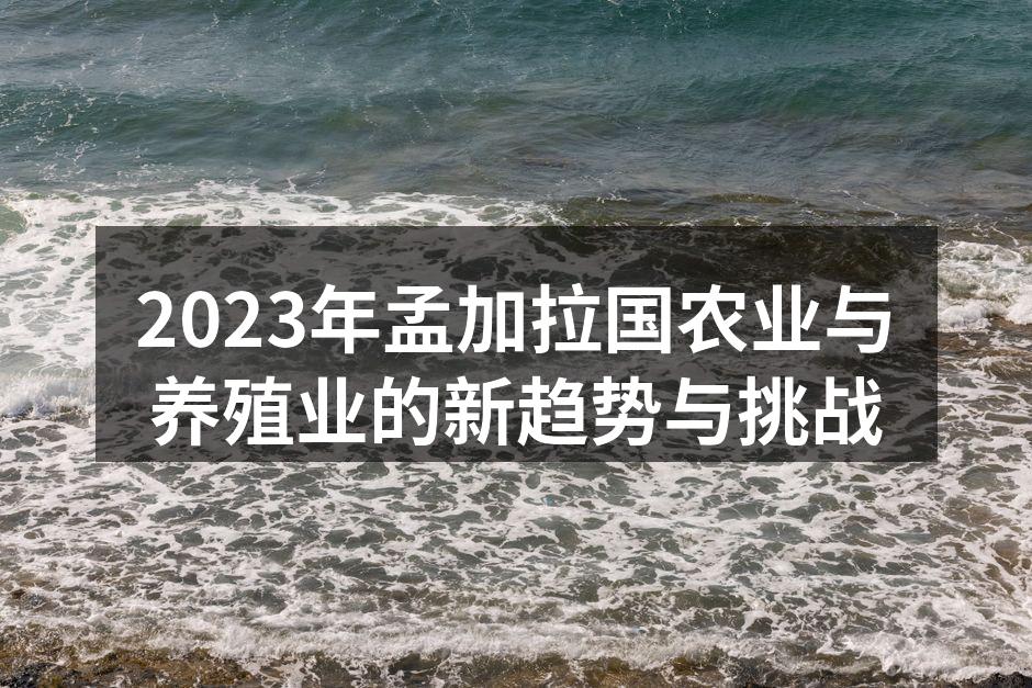 2023年孟加拉国农业与养殖业的新趋势与挑战