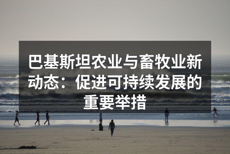 巴基斯坦农业与畜牧业新动态：促进可持续发展的重要举措
