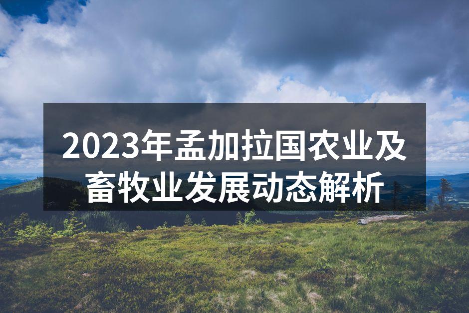 2023年孟加拉国农业及畜牧业发展动态解析
